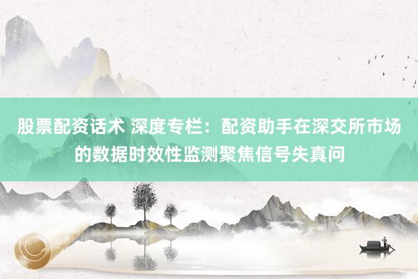 股票配资话术 深度专栏：配资助手在深交所市场的数据时效性监测聚焦信号失真问