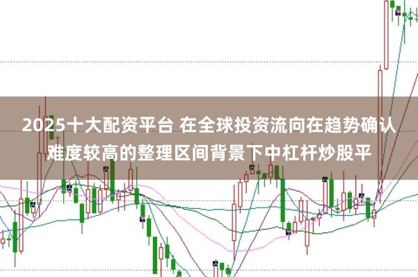 2025十大配资平台 在全球投资流向在趋势确认难度较高的整理区间背景下中杠杆炒股平