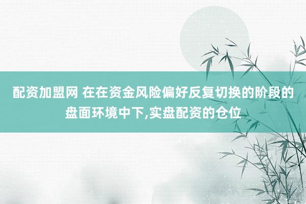 配资加盟网 在在资金风险偏好反复切换的阶段的盘面环境中下,实盘配资的仓位