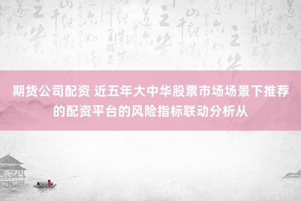 期货公司配资 近五年大中华股票市场场景下推荐的配资平台的风险指标联动分析从