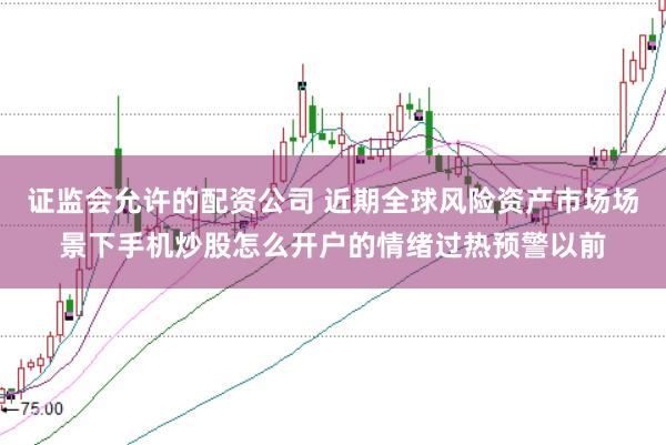 证监会允许的配资公司 近期全球风险资产市场场景下手机炒股怎么开户的情绪过热预警以前