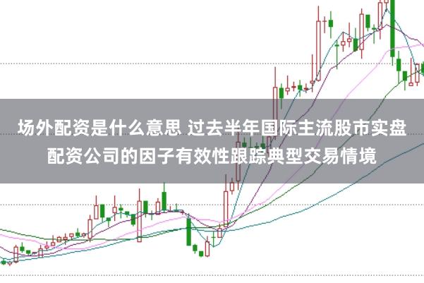 场外配资是什么意思 过去半年国际主流股市实盘配资公司的因子有效性跟踪典型交易情境